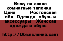 Вяжу на заказ комнатные тапочки › Цена ­ 800 - Ростовская обл. Одежда, обувь и аксессуары » Женская одежда и обувь   